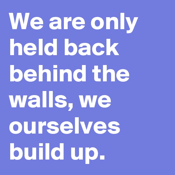We are only held back behind the walls, we ourselves build up.