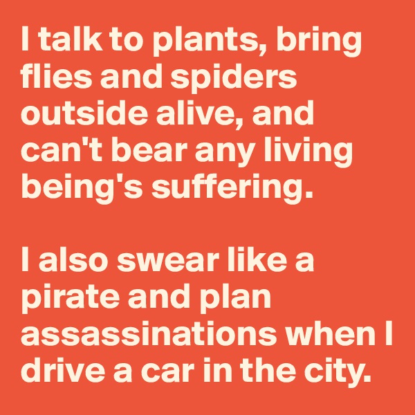 I talk to plants, bring flies and spiders outside alive, and can't bear any living being's suffering.

I also swear like a pirate and plan assassinations when I drive a car in the city.