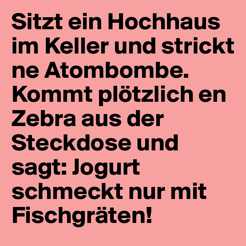 Sitzt ein Hochhaus im Keller und strickt ne Atombombe. Kommt plötzlich en Zebra aus der Steckdose und sagt: Jogurt schmeckt nur mit Fischgräten!