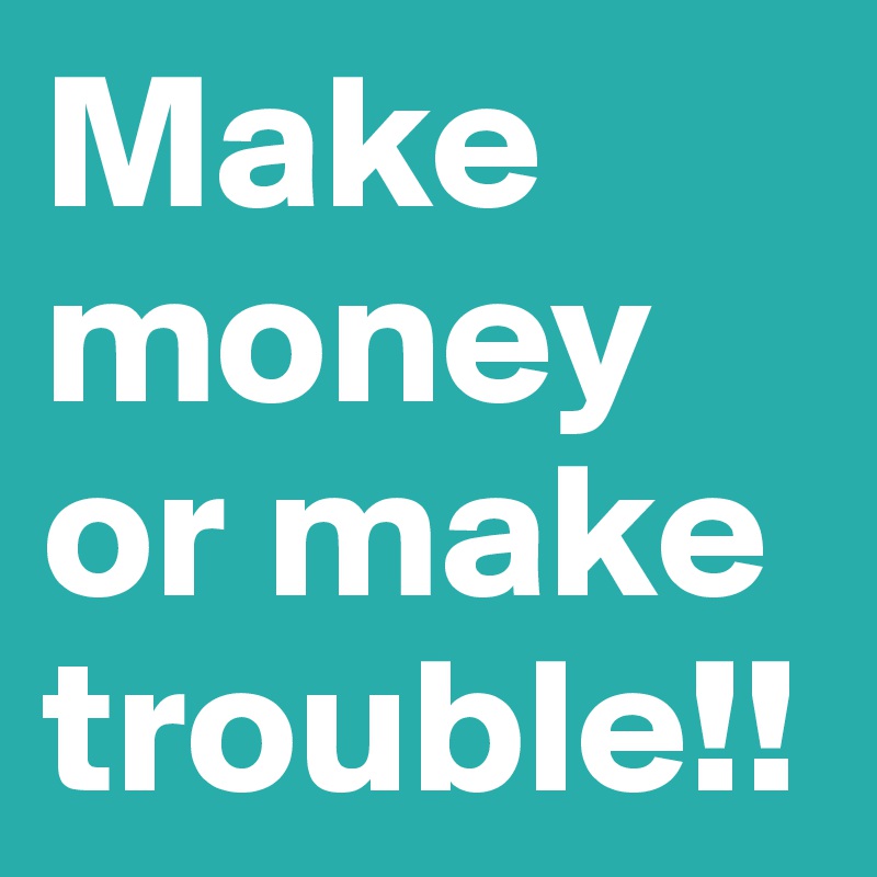 Make money or make trouble!!
