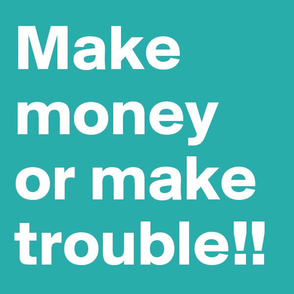 Make money or make trouble!!