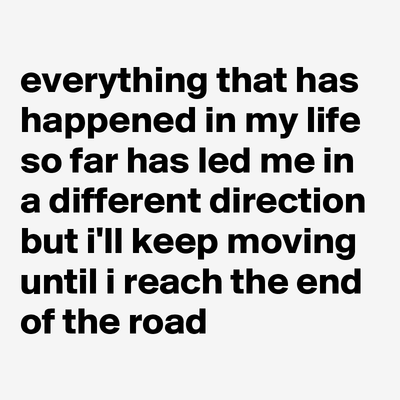 
everything that has happened in my life so far has led me in a different direction but i'll keep moving until i reach the end of the road