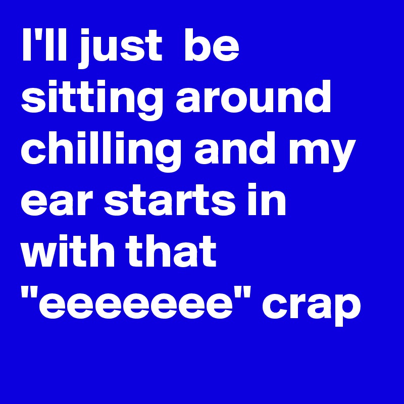 I'll just  be sitting around chilling and my ear starts in with that "eeeeeee" crap