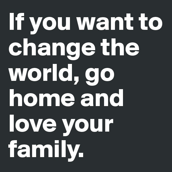 If you want to change the world, go home and love your family. 
