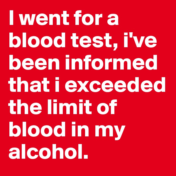 I went for a blood test, i've been informed that i exceeded the limit of blood in my alcohol.