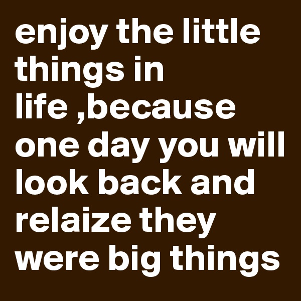 enjoy the little things in life ,because one day you will look back and relaize they were big things 