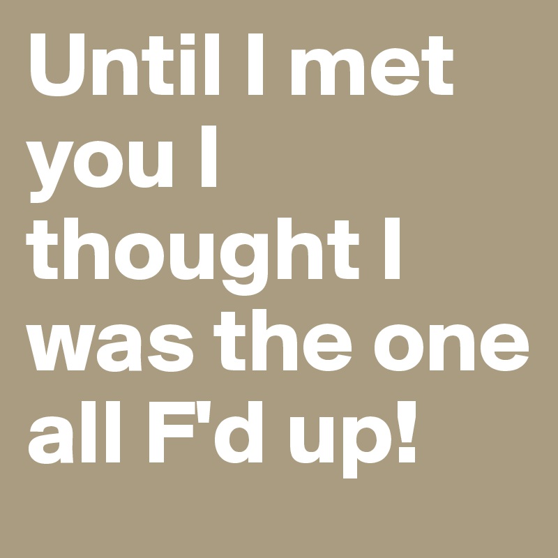 Until I met you I thought I was the one all F'd up!