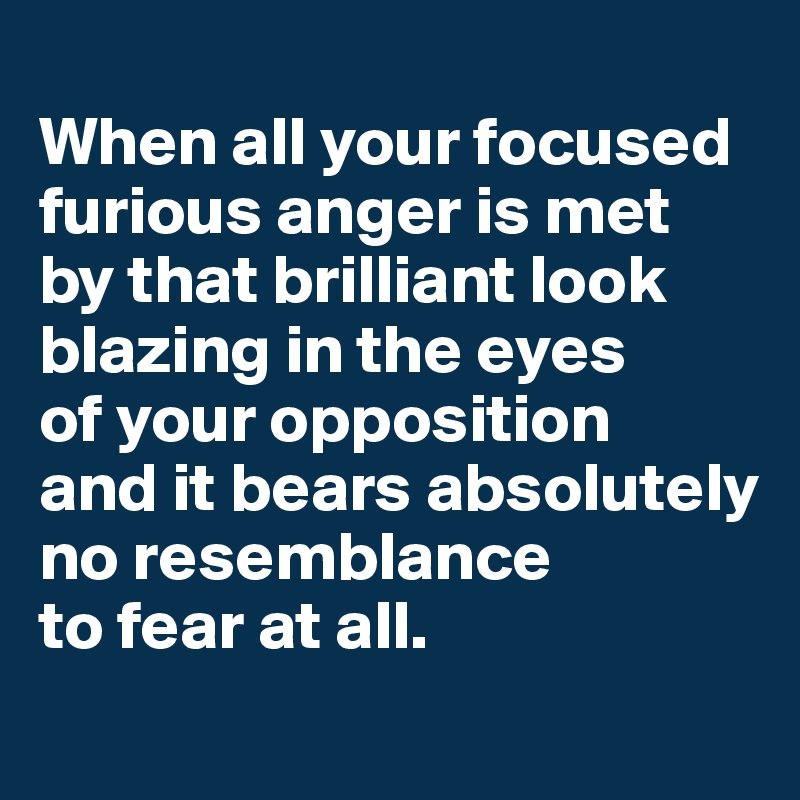 
When all your focused
furious anger is met 
by that brilliant look blazing in the eyes
of your opposition 
and it bears absolutely no resemblance 
to fear at all.
