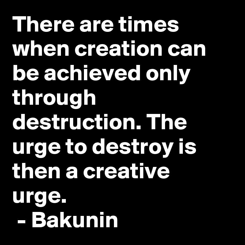 There are times when creation can be achieved only through destruction. The urge to destroy is then a creative urge.
 - Bakunin