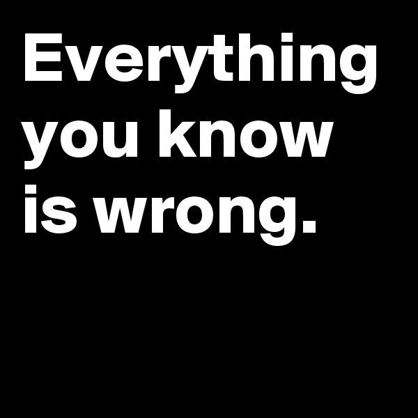 Everything you know is wrong.