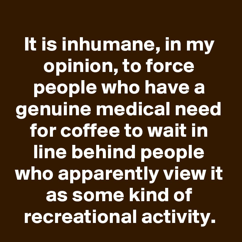 
It is inhumane, in my opinion, to force people who have a genuine medical need for coffee to wait in line behind people who apparently view it as some kind of recreational activity.