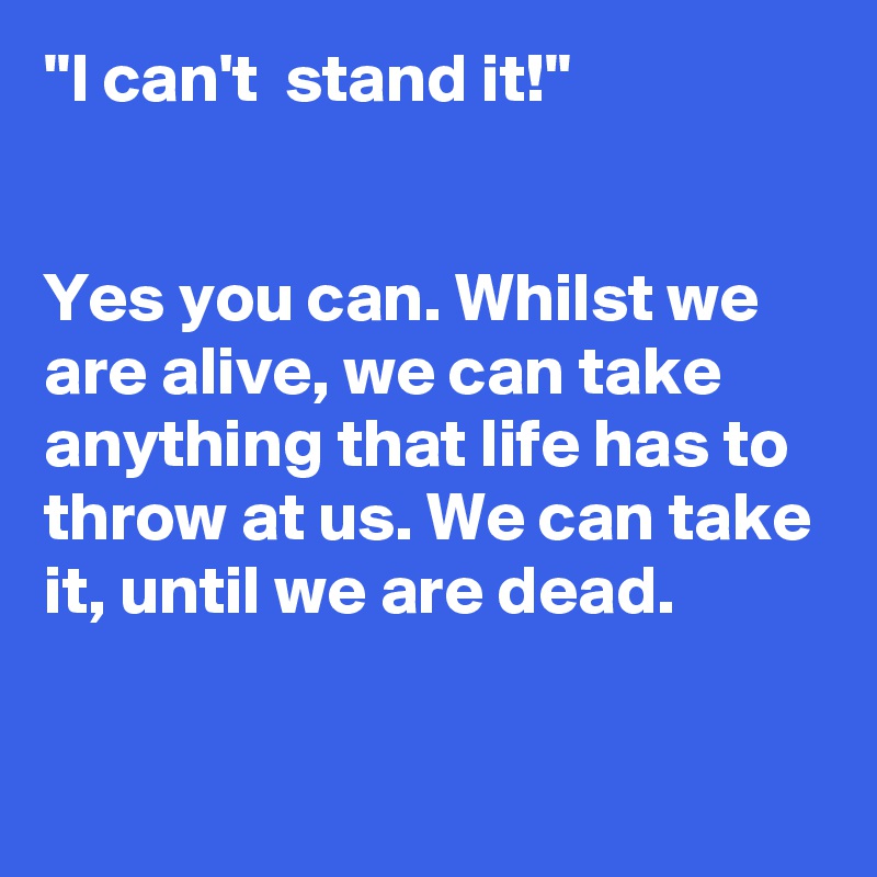 "I can't  stand it!"


Yes you can. Whilst we are alive, we can take anything that life has to throw at us. We can take it, until we are dead. 

