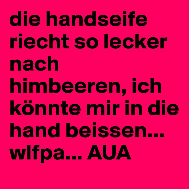 die handseife riecht so lecker nach himbeeren, ich könnte mir in die hand beissen... wlfpa... AUA