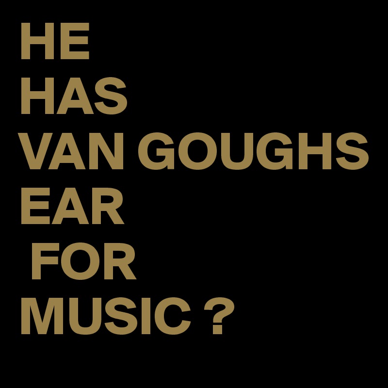 HE
HAS
VAN GOUGHS
EAR 
 FOR 
MUSIC ?