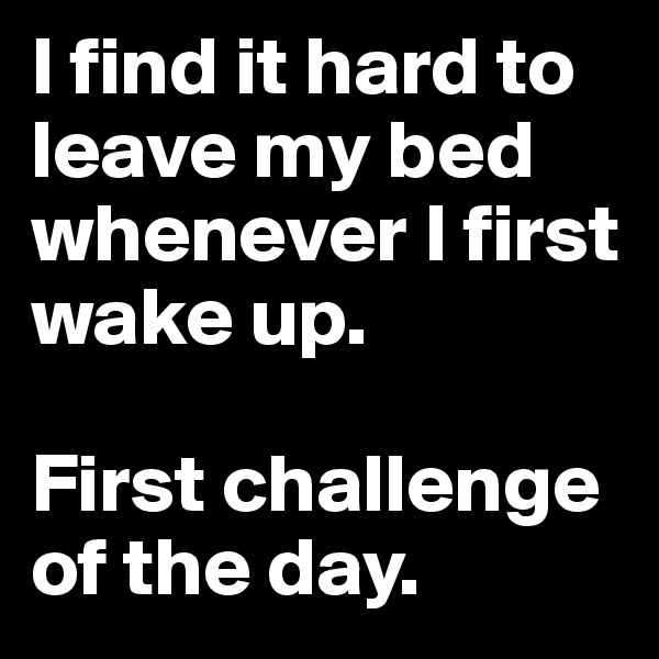 I find it hard to leave my bed whenever I first wake up. 

First challenge of the day. 