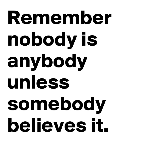 Remember 
nobody is anybody unless somebody believes it.
