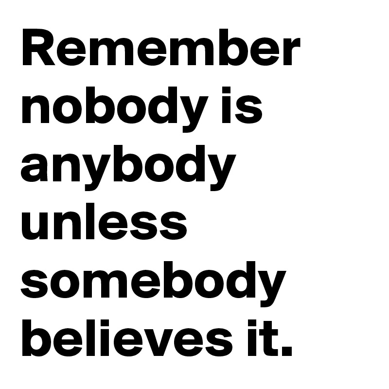 Remember 
nobody is anybody unless somebody believes it.