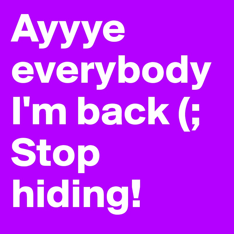 Ayyye everybody I'm back (; Stop hiding! 