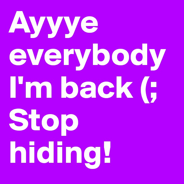 Ayyye everybody I'm back (; Stop hiding! 