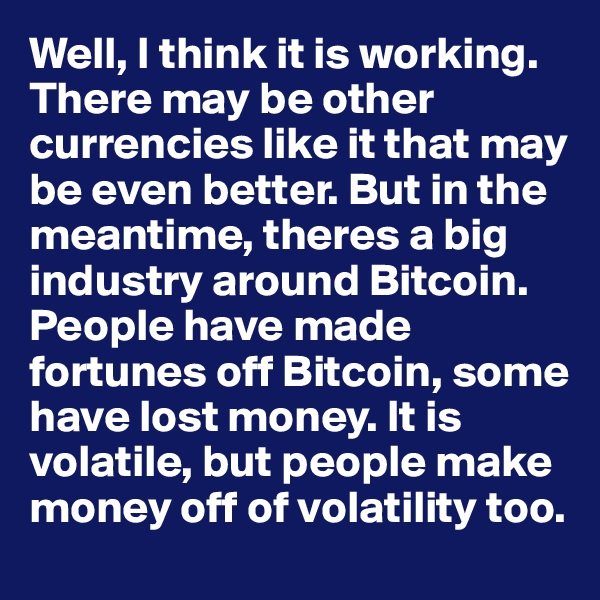 Well, I think it is working. There may be other currencies like it that may be even better. But in the meantime, theres a big industry around Bitcoin.  People have made fortunes off Bitcoin, some have lost money. It is volatile, but people make money off of volatility too.