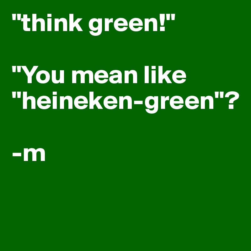 "think green!" 

"You mean like "heineken-green"?

-m

