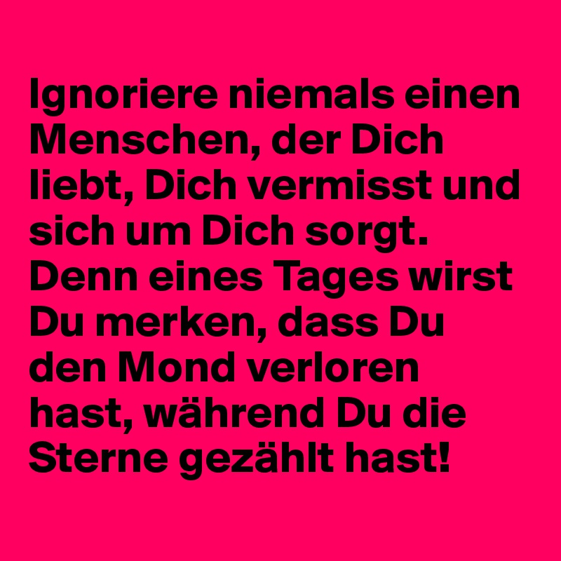 
Ignoriere niemals einen Menschen, der Dich liebt, Dich vermisst und sich um Dich sorgt. Denn eines Tages wirst Du merken, dass Du den Mond verloren hast, während Du die Sterne gezählt hast!
