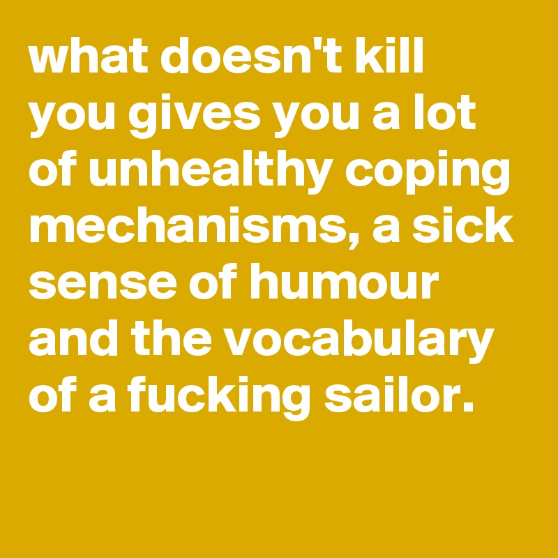 what doesn't kill you gives you a lot of unhealthy coping mechanisms, a sick sense of humour and the vocabulary of a fucking sailor.