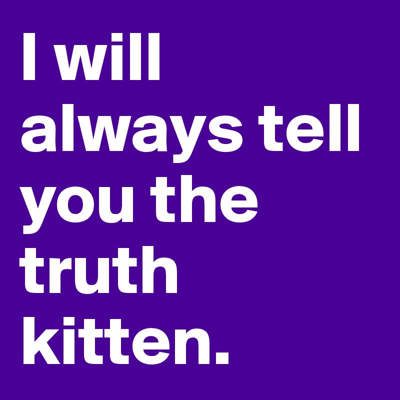 I will always tell you the truth kitten.