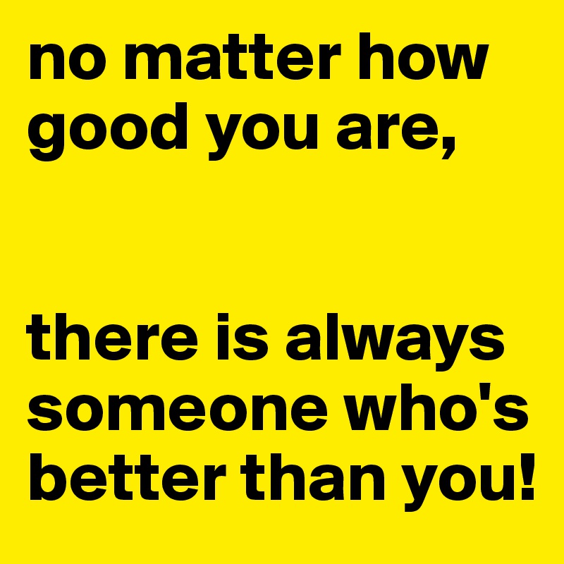 no matter how good you are, 


there is always someone who's better than you!