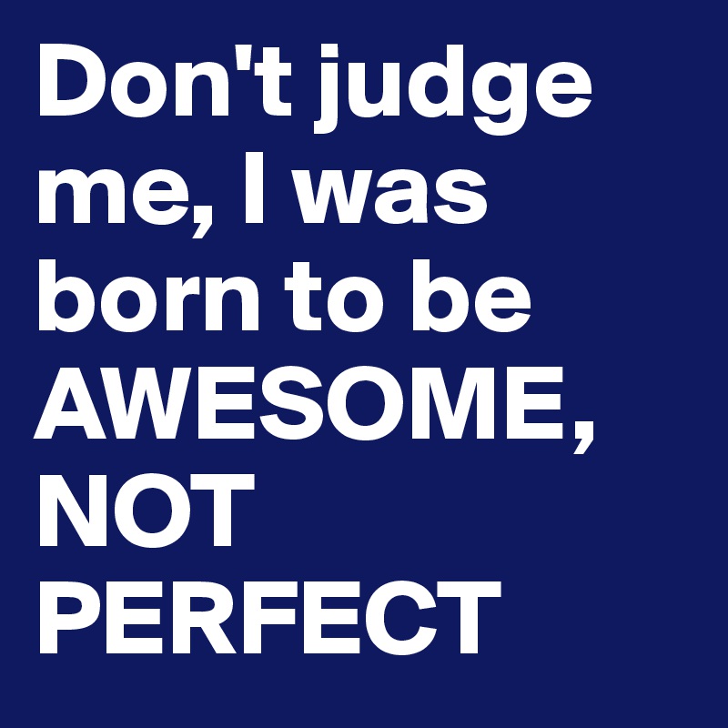 Don't judge me, I was born to be AWESOME, NOT PERFECT