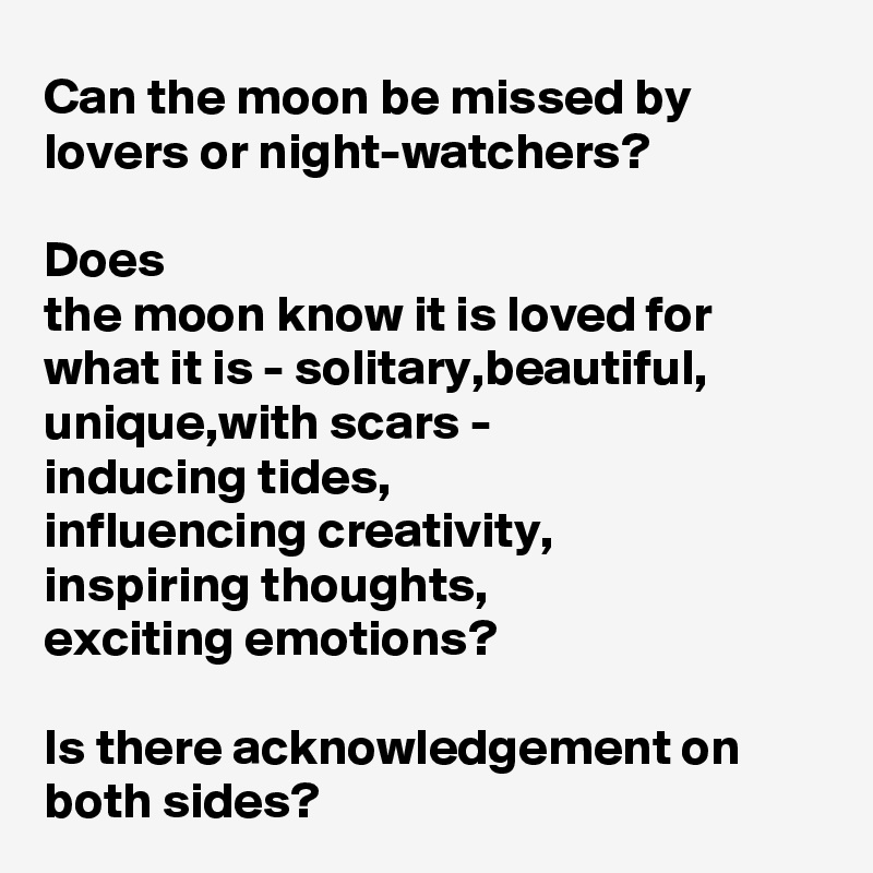 Can the moon be missed by lovers or night-watchers?

Does 
the moon know it is loved for what it is - solitary,beautiful, unique,with scars - 
inducing tides,
influencing creativity,
inspiring thoughts,
exciting emotions?

Is there acknowledgement on both sides?