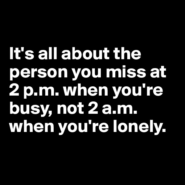 

It's all about the person you miss at 2 p.m. when you're busy, not 2 a.m. when you're lonely.

