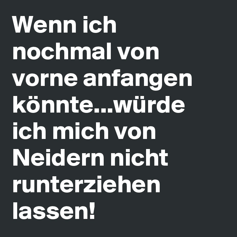 Wenn ich nochmal von vorne anfangen könnte...würde ich mich von Neidern nicht runterziehen lassen!