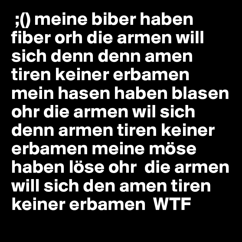  ;() meine biber haben fiber orh die armen will sich denn denn amen tiren keiner erbamen mein hasen haben blasen ohr die armen wil sich denn armen tiren keiner erbamen meine möse haben löse ohr  die armen will sich den amen tiren keiner erbamen  WTF 