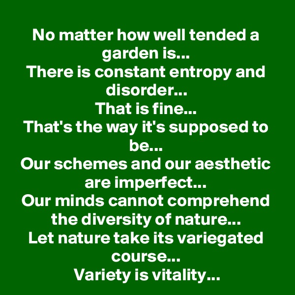 No matter how well tended a garden is...
There is constant entropy and disorder...
That is fine...
That's the way it's supposed to be...
Our schemes and our aesthetic are imperfect...
Our minds cannot comprehend the diversity of nature...
Let nature take its variegated course...
Variety is vitality...