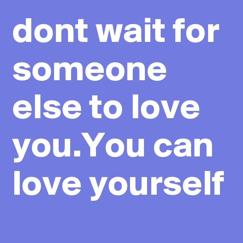 dont wait for someone else to love you.You can love yourself