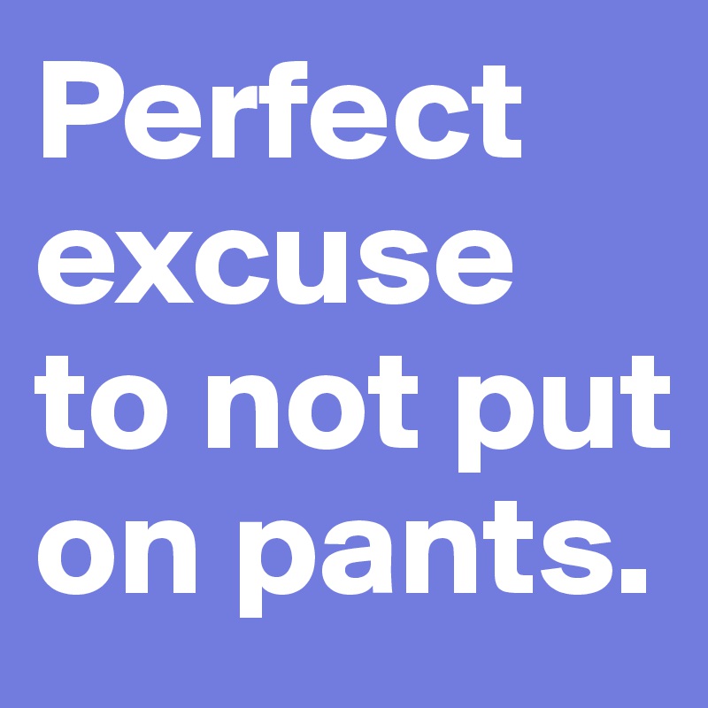 Perfect excuse to not put on pants.