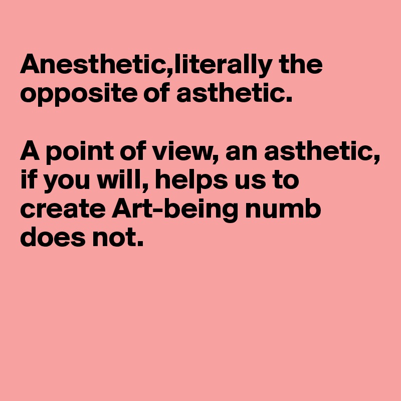 
Anesthetic,literally the opposite of asthetic.

A point of view, an asthetic, 
if you will, helps us to 
create Art-being numb 
does not.



