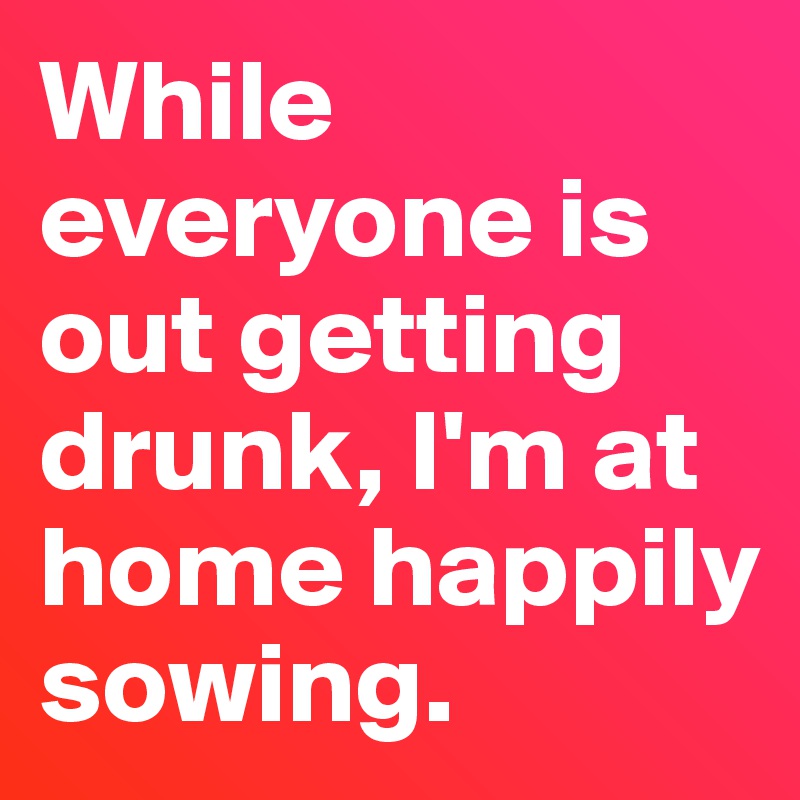 While everyone is out getting drunk, I'm at home happily sowing. 