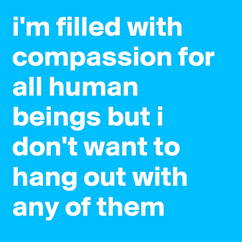 i'm filled with compassion for all human beings but i don't want to hang out with any of them