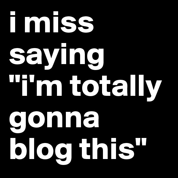 i miss saying
"i'm totally gonna blog this"
