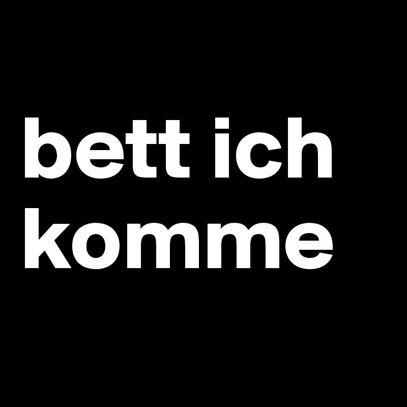 
bett ich komme
