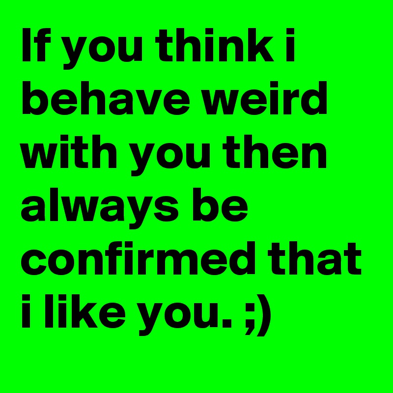 If you think i behave weird with you then always be confirmed that i like you. ;)