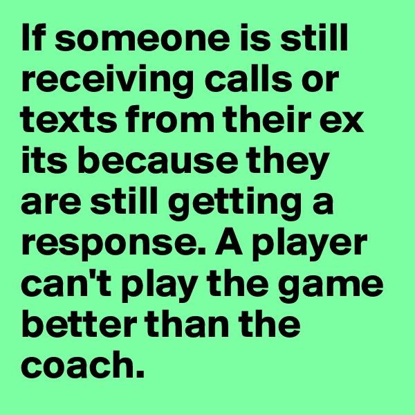 If someone is still receiving calls or texts from their ex its because they are still getting a response. A player can't play the game better than the coach. 