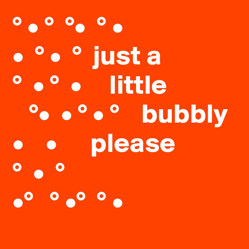 ° • °  °•  ° •
•  ° •  °  just a
°  • °  •     little               °•  • ° • °    bubbly 
•    •      please
°  •  °  
•°   ° •°  ° •