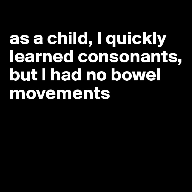 
as a child, I quickly learned consonants, but I had no bowel movements



