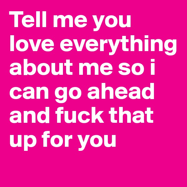 Tell me you love everything about me so i can go ahead and fuck that up for you