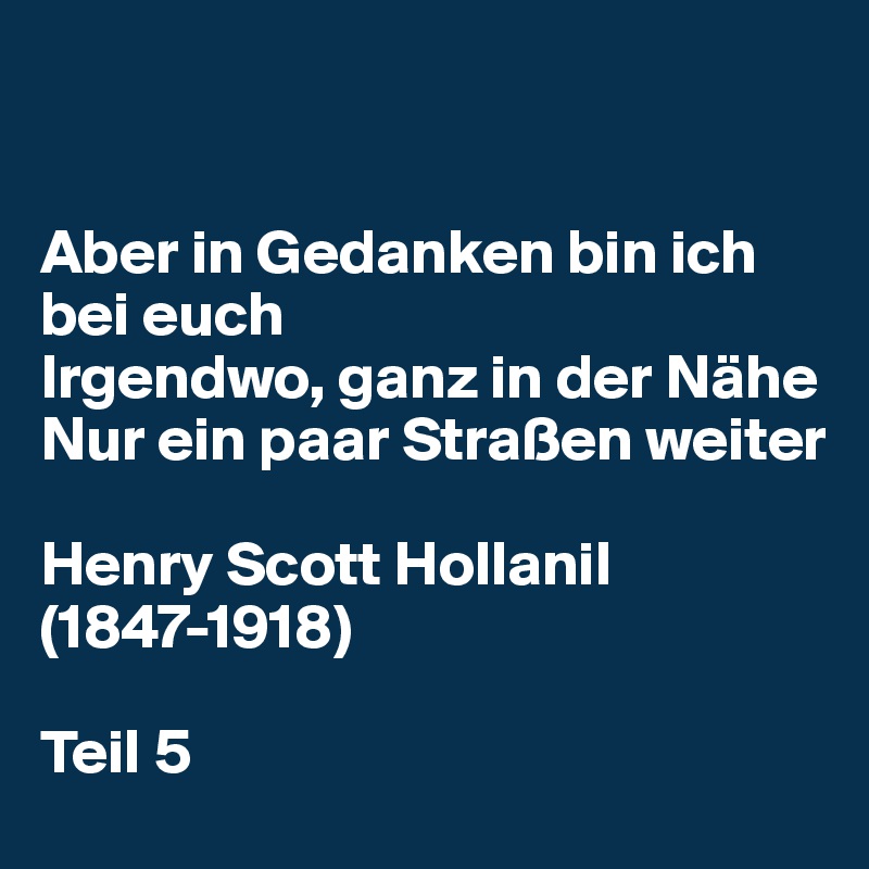 


Aber in Gedanken bin ich bei euch 
Irgendwo, ganz in der Nähe 
Nur ein paar Straßen weiter 

Henry Scott Hollanil (1847-1918)

Teil 5