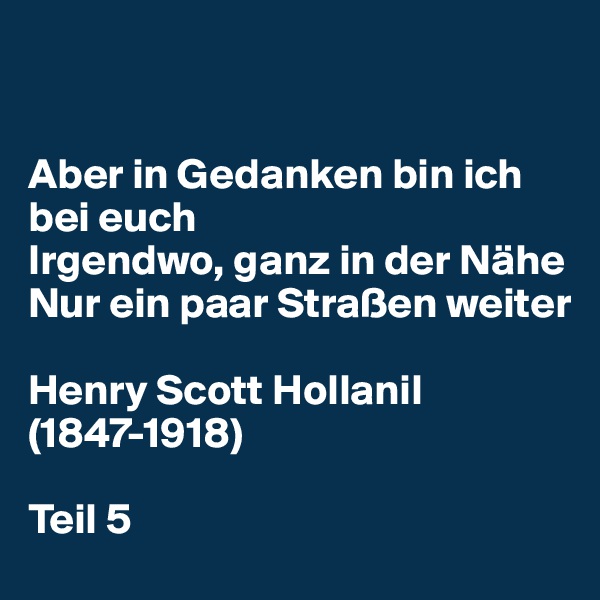 


Aber in Gedanken bin ich bei euch 
Irgendwo, ganz in der Nähe 
Nur ein paar Straßen weiter 

Henry Scott Hollanil (1847-1918)

Teil 5