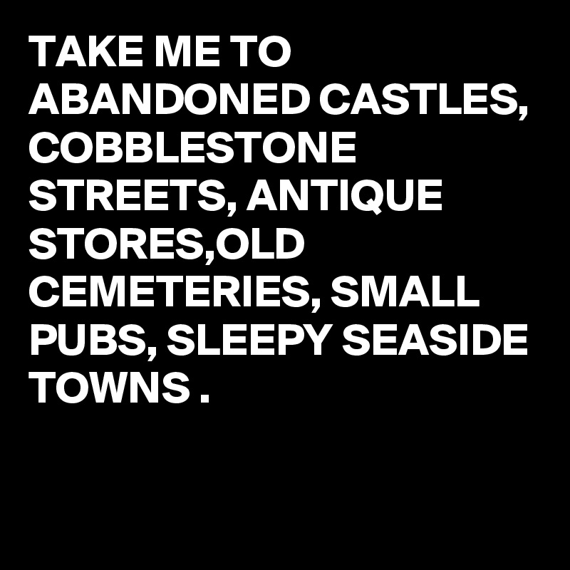TAKE ME TO ABANDONED CASTLES,
COBBLESTONE STREETS, ANTIQUE STORES,OLD CEMETERIES, SMALL PUBS, SLEEPY SEASIDE TOWNS .

